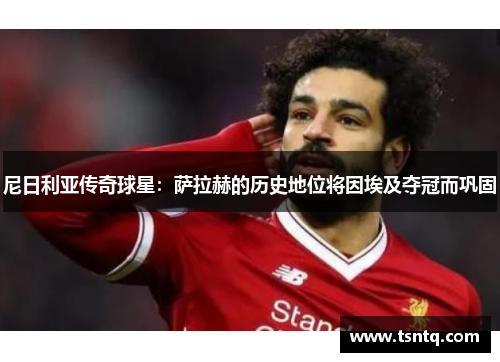 尼日利亚传奇球星：萨拉赫的历史地位将因埃及夺冠而巩固